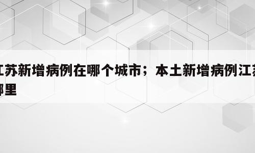 江苏新增病例在哪个城市；本土新增病例江苏哪里