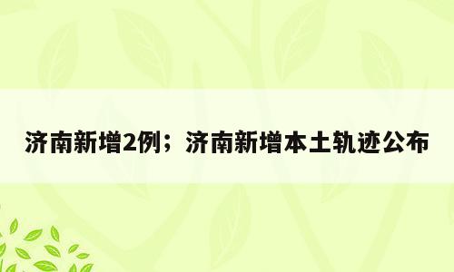 济南新增2例；济南新增本土轨迹公布
