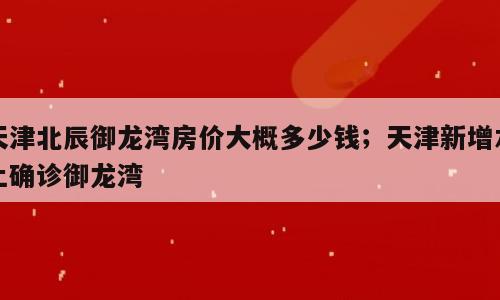 天津北辰御龙湾房价大概多少钱；天津新增本土确诊御龙湾