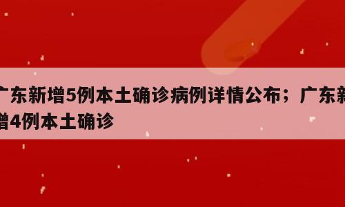 广东新增5例本土确诊病例详情公布；广东新增4例本土确诊