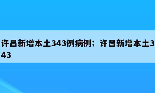 许昌新增本土343例病例；许昌新增本土343