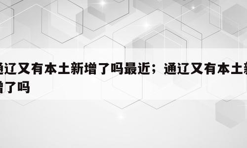 通辽又有本土新增了吗最近；通辽又有本土新增了吗