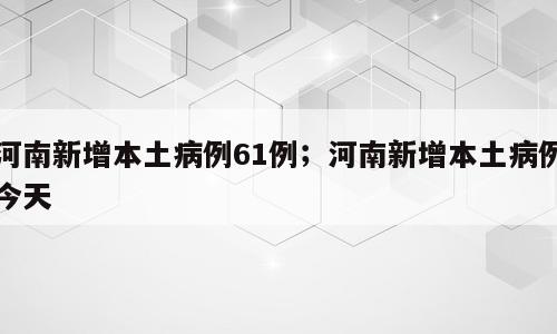 河南新增本土病例61例；河南新增本土病例今天
