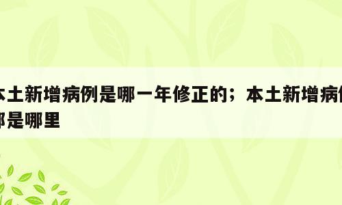 本土新增病例是哪一年修正的；本土新增病例都是哪里