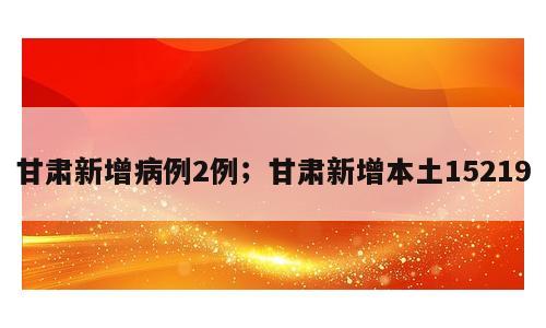 甘肃新增病例2例；甘肃新增本土15219