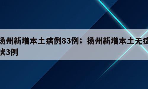 扬州新增本土病例83例；扬州新增本土无症状3例