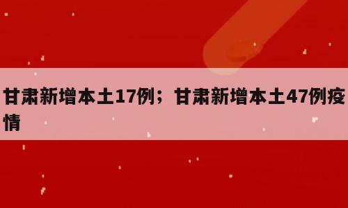 甘肃新增本土17例；甘肃新增本土47例疫情