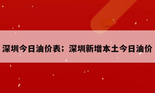 深圳今日油价表；深圳新增本土今日油价