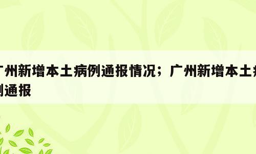广州新增本土病例通报情况；广州新增本土病例通报