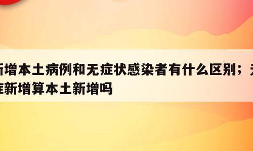 新增本土病例和无症状感染者有什么区别；无症新增算本土新增吗