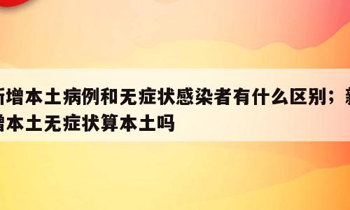 新增本土病例和无症状感染者有什么区别；新增本土无症状算本土吗