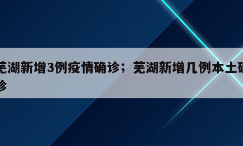 芜湖新增3例疫情确诊；芜湖新增几例本土确诊