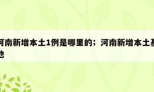 河南新增本土1例是哪里的；河南新增本土基地