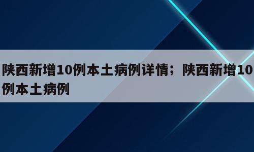 陕西新增10例本土病例详情；陕西新增10例本土病例