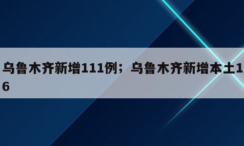 乌鲁木齐新增111例；乌鲁木齐新增本土16