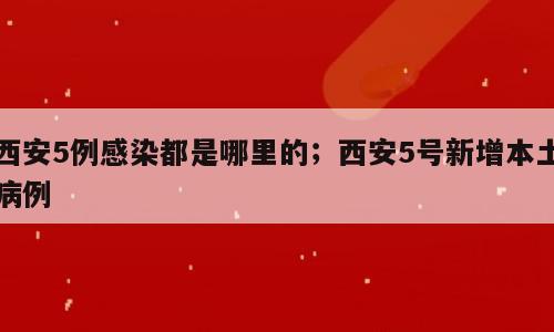西安5例感染都是哪里的；西安5号新增本土病例