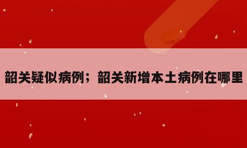 韶关疑似病例；韶关新增本土病例在哪里