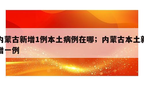 内蒙古新增1例本土病例在哪；内蒙古本土新增一例