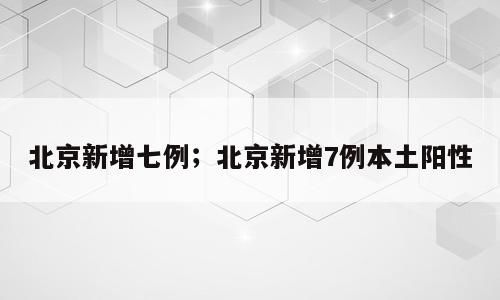 北京新增七例；北京新增7例本土阳性