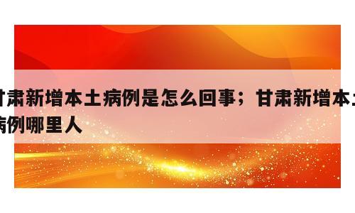 甘肃新增本土病例是怎么回事；甘肃新增本土病例哪里人