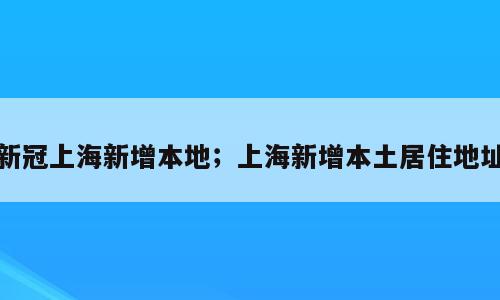 新冠上海新增本地；上海新增本土居住地址