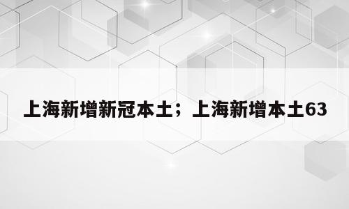上海新增新冠本土；上海新增本土63