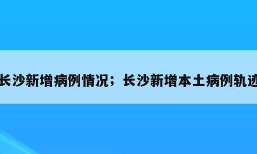 长沙新增病例情况；长沙新增本土病例轨迹