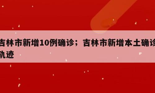 吉林市新增10例确诊；吉林市新增本土确诊轨迹