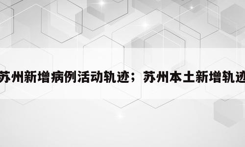 苏州新增病例活动轨迹；苏州本土新增轨迹