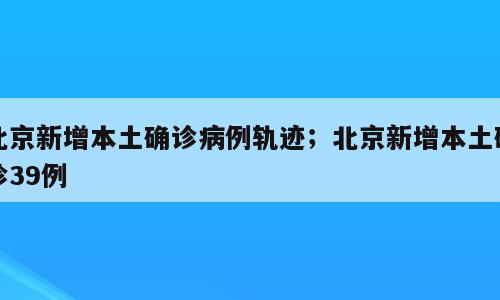 北京新增本土确诊病例轨迹；北京新增本土确诊39例