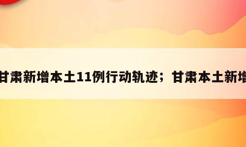 甘肃新增本土11例行动轨迹；甘肃本土新增