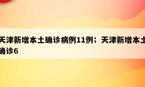 天津新增本土确诊病例11例；天津新增本土确诊6