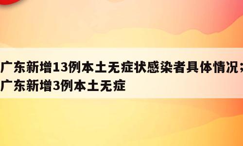 广东新增13例本土无症状感染者具体情况；广东新增3例本土无症
