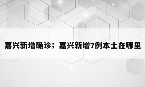 嘉兴新增确诊；嘉兴新增7例本土在哪里