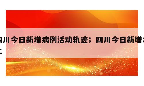 四川今日新增病例活动轨迹；四川今日新增本土