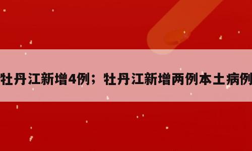 牡丹江新增4例；牡丹江新增两例本土病例