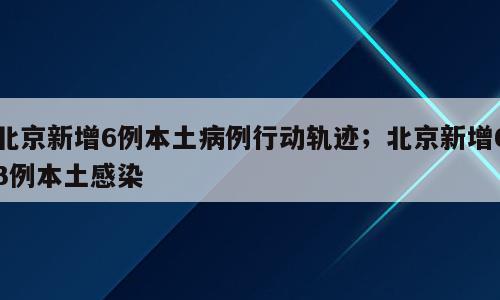 北京新增6例本土病例行动轨迹；北京新增63例本土感染