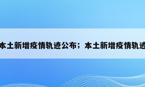 本土新增疫情轨迹公布；本土新增疫情轨迹