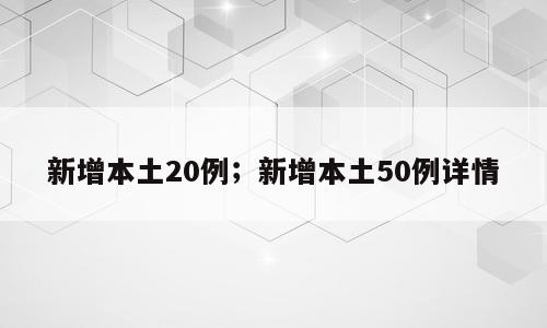 新增本土20例；新增本土50例详情
