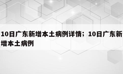 10日广东新增本土病例详情；10日广东新增本土病例