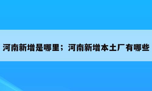 河南新增是哪里；河南新增本土厂有哪些