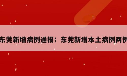 东莞新增病例通报；东莞新增本土病例两例