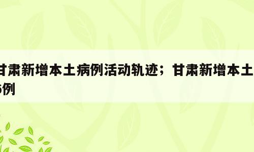 甘肃新增本土病例活动轨迹；甘肃新增本土16例