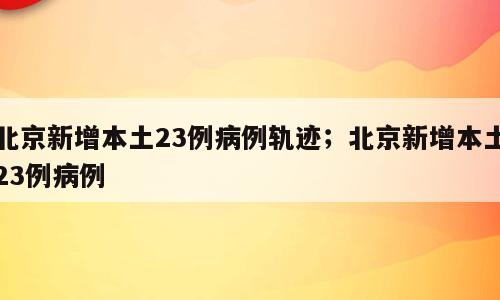 北京新增本土23例病例轨迹；北京新增本土23例病例