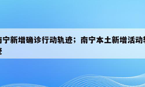 南宁新增确诊行动轨迹；南宁本土新增活动轨迹