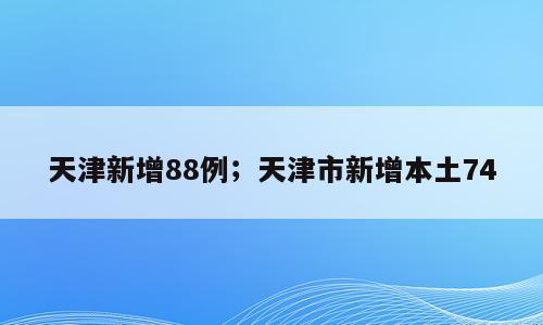 天津新增88例；天津市新增本土74