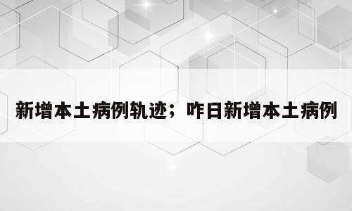 新增本土病例轨迹；咋日新增本土病例