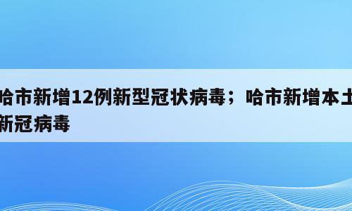 哈市新增12例新型冠状病毒；哈市新增本土新冠病毒