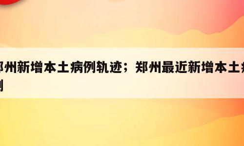 郑州新增本土病例轨迹；郑州最近新增本土病例