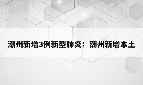 潮州新增3例新型肺炎；潮州新增本土